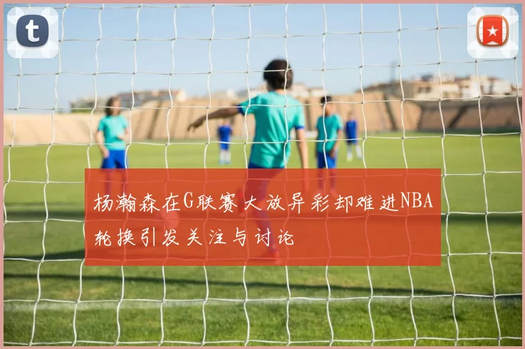 杨瀚森在G联赛大放异彩却难进NBA轮换引发关注与讨论