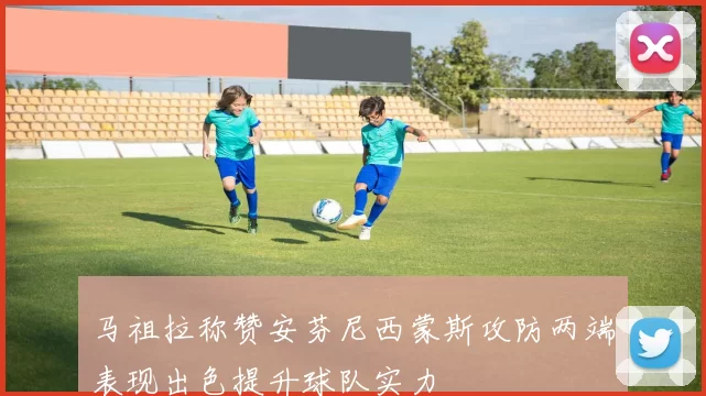 马祖拉称赞安芬尼西蒙斯攻防两端表现出色提升球队实力