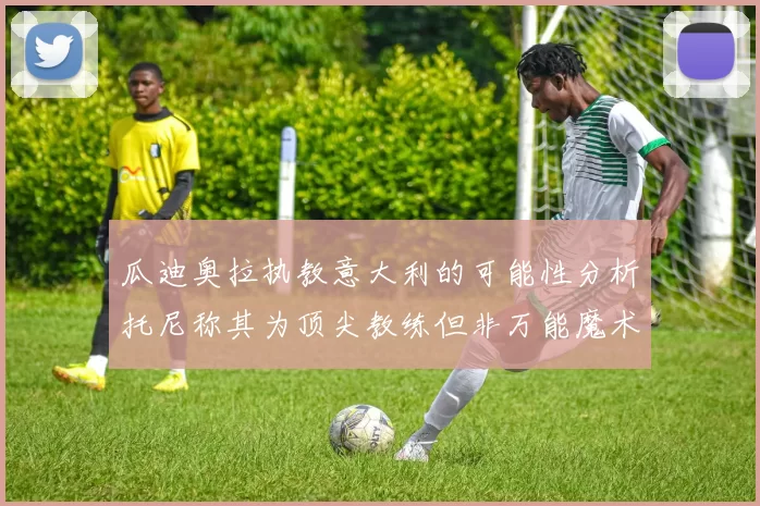 瓜迪奥拉执教意大利的可能性分析托尼称其为顶尖教练但非万能魔术师