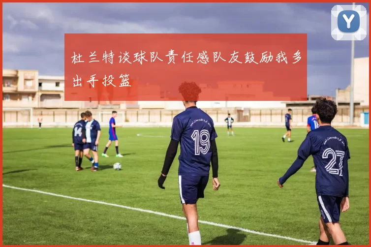 杜兰特谈球队责任感队友鼓励我多出手投篮