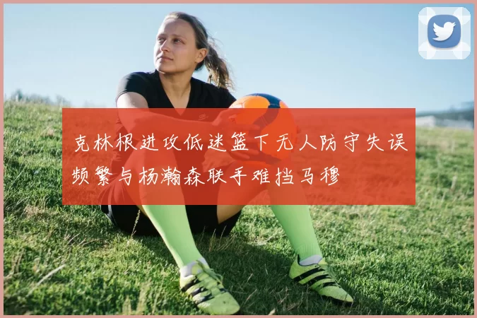 克林根进攻低迷篮下无人防守失误频繁与杨瀚森联手难挡马穆