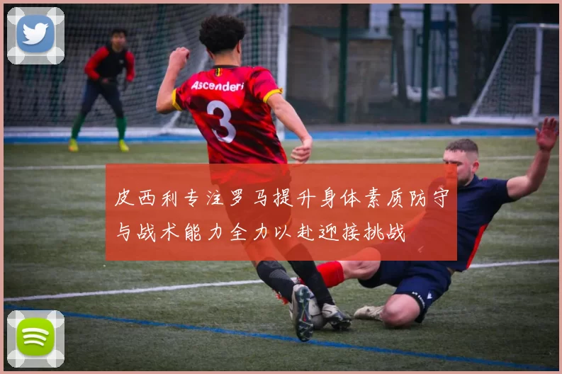 皮西利专注罗马提升身体素质防守与战术能力全力以赴迎接挑战
