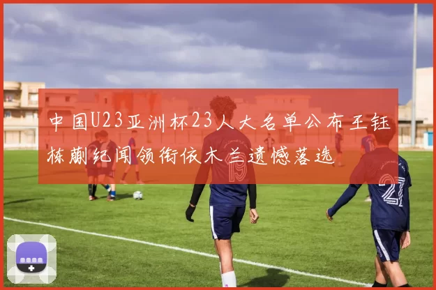 中国U23亚洲杯23人大名单公布王钰栋蒯纪闻领衔依木兰遗憾落选