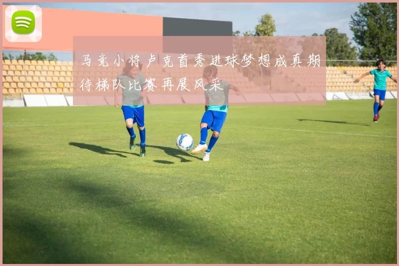马竞小将卢克首秀进球梦想成真期待梯队比赛再展风采