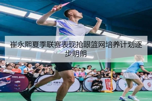 崔永熙夏季联赛表现抢眼篮网培养计划逐步明朗